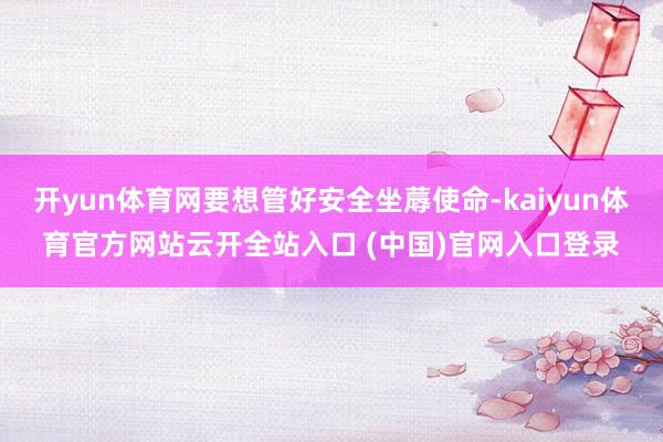 开yun体育网要想管好安全坐蓐使命-kaiyun体育官方网站云开全站入口 (中国)官网入口登录