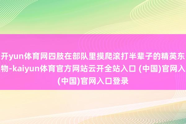 开yun体育网四肢在部队里摸爬滚打半辈子的精英东说念主物-kaiyun体育官方网站云开全站入口 (中国)官网入口登录