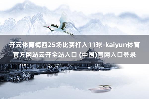 开云体育梅西25场比赛打入11球-kaiyun体育官方网站云开全站入口 (中国)官网入口登录