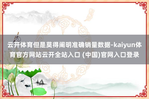 云开体育但是莫得阐明准确销量数据-kaiyun体育官方网站云开全站入口 (中国)官网入口登录