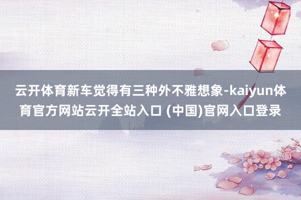 云开体育新车觉得有三种外不雅想象-kaiyun体育官方网站云开全站入口 (中国)官网入口登录