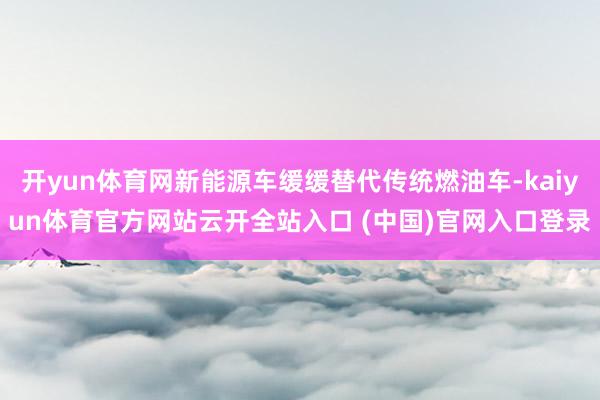 开yun体育网新能源车缓缓替代传统燃油车-kaiyun体育官方网站云开全站入口 (中国)官网入口登录