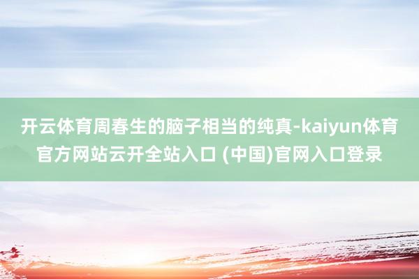 开云体育周春生的脑子相当的纯真-kaiyun体育官方网站云开全站入口 (中国)官网入口登录