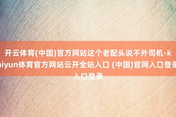 开云体育(中国)官方网站这个老配头说不外司机-kaiyun体育官方网站云开全站入口 (中国)官网入口登录