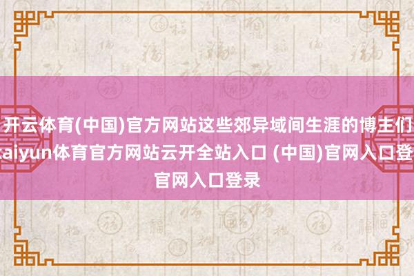 开云体育(中国)官方网站这些郊异域间生涯的博主们-kaiyun体育官方网站云开全站入口 (中国)官网入口登录