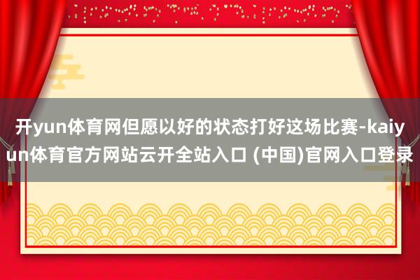 开yun体育网但愿以好的状态打好这场比赛-kaiyun体育官方网站云开全站入口 (中国)官网入口登录