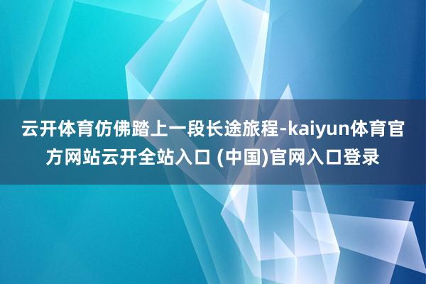 云开体育仿佛踏上一段长途旅程-kaiyun体育官方网站云开全站入口 (中国)官网入口登录