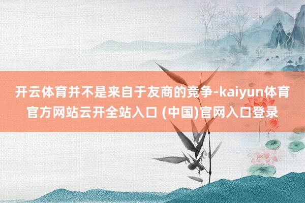 开云体育并不是来自于友商的竞争-kaiyun体育官方网站云开全站入口 (中国)官网入口登录