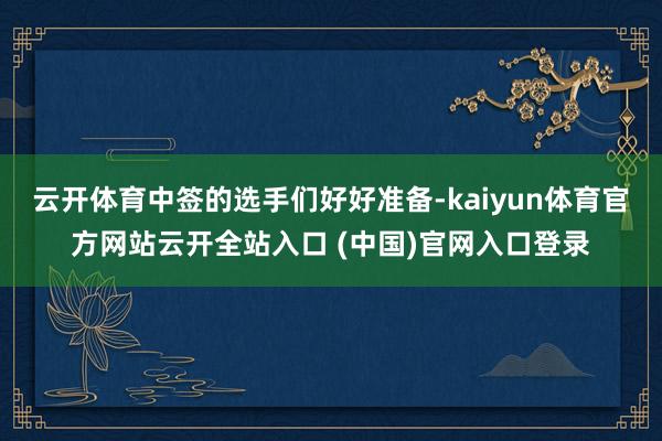 云开体育中签的选手们好好准备-kaiyun体育官方网站云开全站入口 (中国)官网入口登录