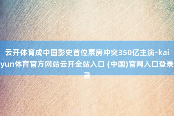 云开体育成中国影史首位票房冲突350亿主演-kaiyun体育官方网站云开全站入口 (中国)官网入口登录