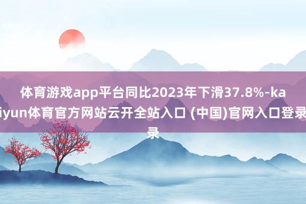 体育游戏app平台同比2023年下滑37.8%-kaiyun体育官方网站云开全站入口 (中国)官网入口登录