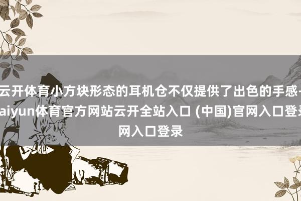 云开体育小方块形态的耳机仓不仅提供了出色的手感-kaiyun体育官方网站云开全站入口 (中国)官网入口登录