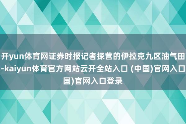 开yun体育网证券时报记者探营的伊拉克九区油气田样式-kaiyun体育官方网站云开全站入口 (中国)官网入口登录