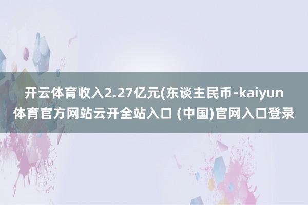 开云体育收入2.27亿元(东谈主民币-kaiyun体育官方网站云开全站入口 (中国)官网入口登录