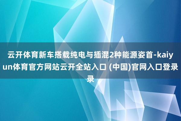 云开体育新车搭载纯电与插混2种能源姿首-kaiyun体育官方网站云开全站入口 (中国)官网入口登录