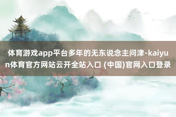 体育游戏app平台多年的无东说念主问津-kaiyun体育官方网站云开全站入口 (中国)官网入口登录