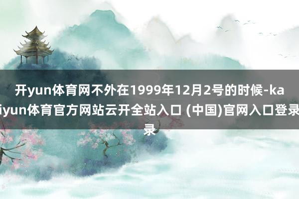 开yun体育网不外在1999年12月2号的时候-kaiyun体育官方网站云开全站入口 (中国)官网入口登录