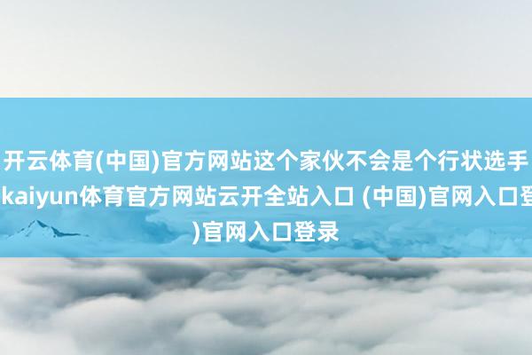 开云体育(中国)官方网站这个家伙不会是个行状选手吧-kaiyun体育官方网站云开全站入口 (中国)官网入口登录