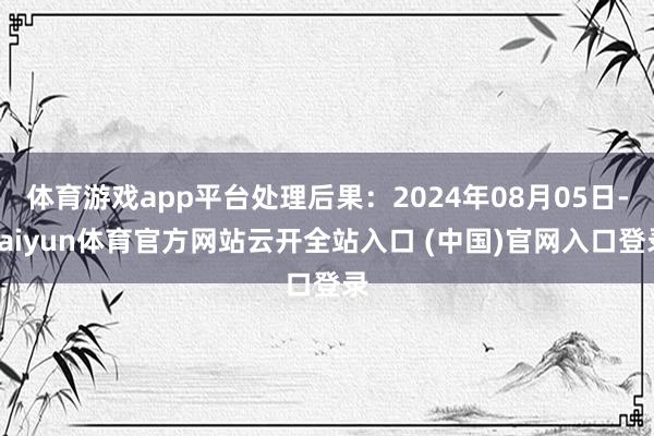 体育游戏app平台处理后果：2024年08月05日-kaiyun体育官方网站云开全站入口 (中国)官网入口登录