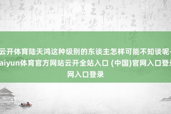 云开体育陆天鸿这种级别的东谈主怎样可能不知谈呢-kaiyun体育官方网站云开全站入口 (中国)官网入口登录