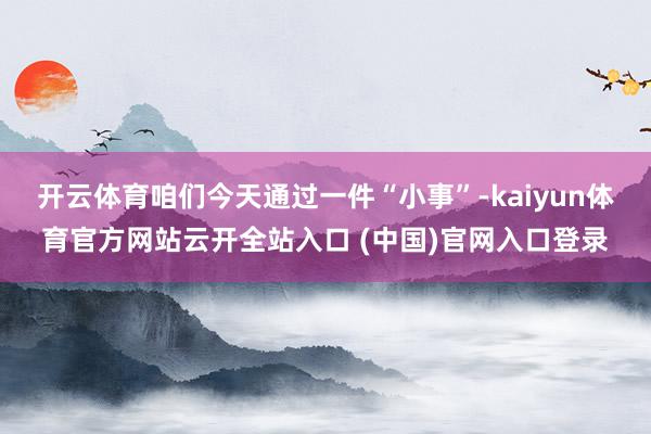 开云体育咱们今天通过一件“小事”-kaiyun体育官方网站云开全站入口 (中国)官网入口登录