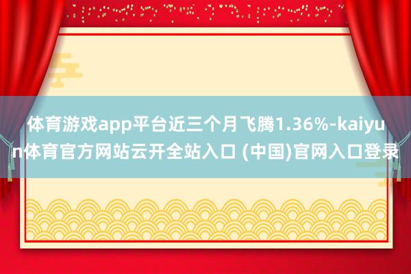 体育游戏app平台近三个月飞腾1.36%-kaiyun体育官方网站云开全站入口 (中国)官网入口登录