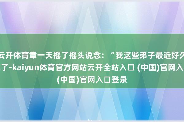 云开体育章一天摇了摇头说念：“我这些弟子最近好久没比试了-kaiyun体育官方网站云开全站入口 (中国)官网入口登录