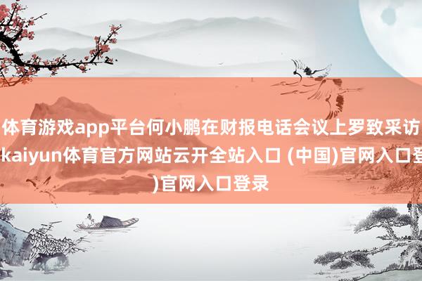 体育游戏app平台何小鹏在财报电话会议上罗致采访时-kaiyun体育官方网站云开全站入口 (中国)官网入口登录