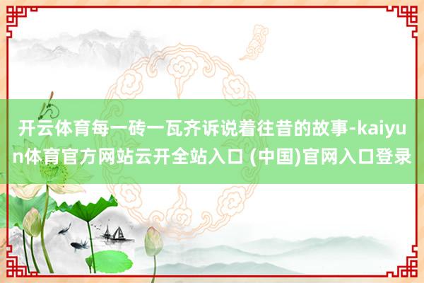 开云体育每一砖一瓦齐诉说着往昔的故事-kaiyun体育官方网站云开全站入口 (中国)官网入口登录