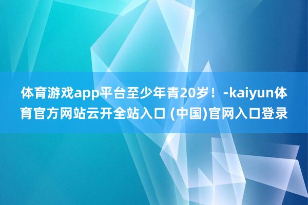 体育游戏app平台至少年青20岁！-kaiyun体育官方网站云开全站入口 (中国)官网入口登录