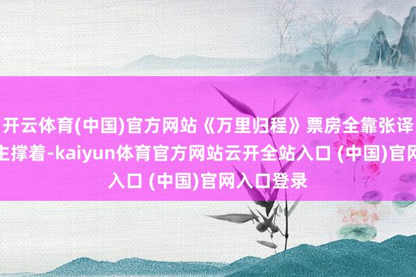 开云体育(中国)官方网站《万里归程》票房全靠张译一个东谈主撑着-kaiyun体育官方网站云开全站入口 (中国)官网入口登录