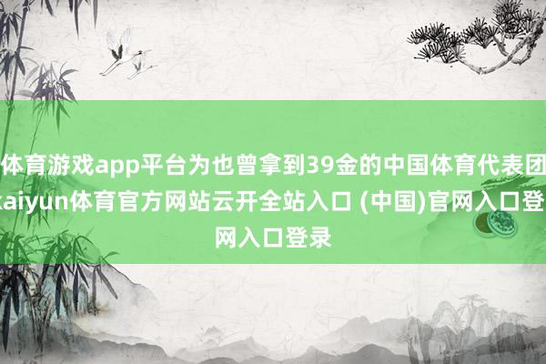 体育游戏app平台为也曾拿到39金的中国体育代表团-kaiyun体育官方网站云开全站入口 (中国)官网入口登录