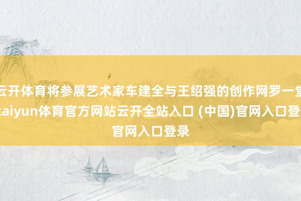 云开体育将参展艺术家车建全与王绍强的创作网罗一堂-kaiyun体育官方网站云开全站入口 (中国)官网入口登录