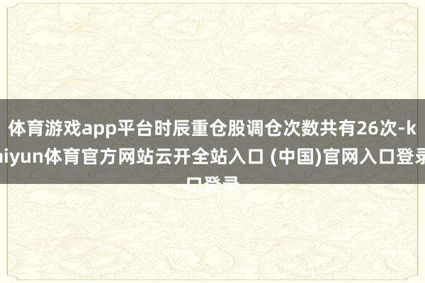 体育游戏app平台时辰重仓股调仓次数共有26次-kaiyun体育官方网站云开全站入口 (中国)官网入口登录