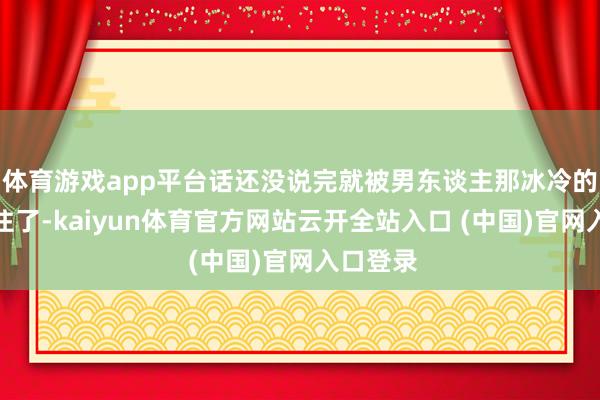 体育游戏app平台话还没说完就被男东谈主那冰冷的眼神震住了-kaiyun体育官方网站云开全站入口 (中国)官网入口登录