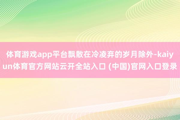 体育游戏app平台飘散在冷凌弃的岁月除外-kaiyun体育官方网站云开全站入口 (中国)官网入口登录