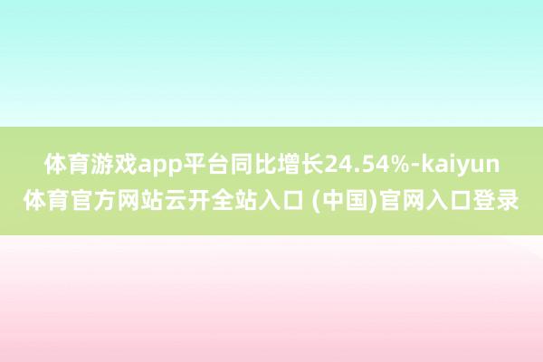 体育游戏app平台同比增长24.54%-kaiyun体育官方网站云开全站入口 (中国)官网入口登录