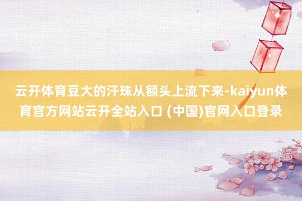 云开体育豆大的汗珠从额头上流下来-kaiyun体育官方网站云开全站入口 (中国)官网入口登录