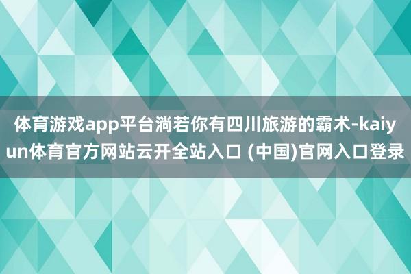 体育游戏app平台淌若你有四川旅游的霸术-kaiyun体育官方网站云开全站入口 (中国)官网入口登录