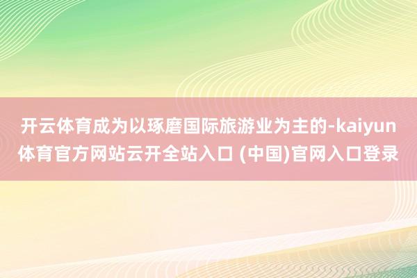 开云体育成为以琢磨国际旅游业为主的-kaiyun体育官方网站云开全站入口 (中国)官网入口登录