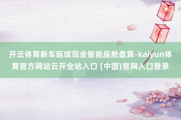 开云体育新车延续现金智能座舱盘算-kaiyun体育官方网站云开全站入口 (中国)官网入口登录