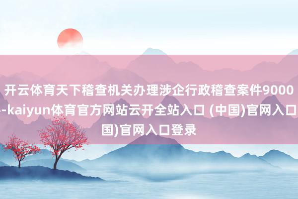 开云体育天下稽查机关办理涉企行政稽查案件9000余件-kaiyun体育官方网站云开全站入口 (中国)官网入口登录