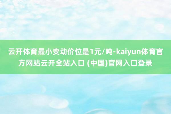 云开体育最小变动价位是1元/吨-kaiyun体育官方网站云开全站入口 (中国)官网入口登录