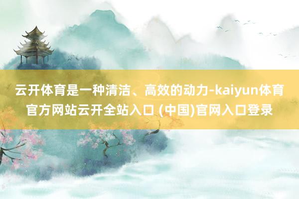 云开体育是一种清洁、高效的动力-kaiyun体育官方网站云开全站入口 (中国)官网入口登录