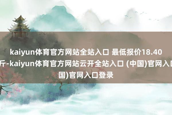 kaiyun体育官方网站全站入口 最低报价18.40元/公斤-kaiyun体育官方网站云开全站入口 (中国)官网入口登录