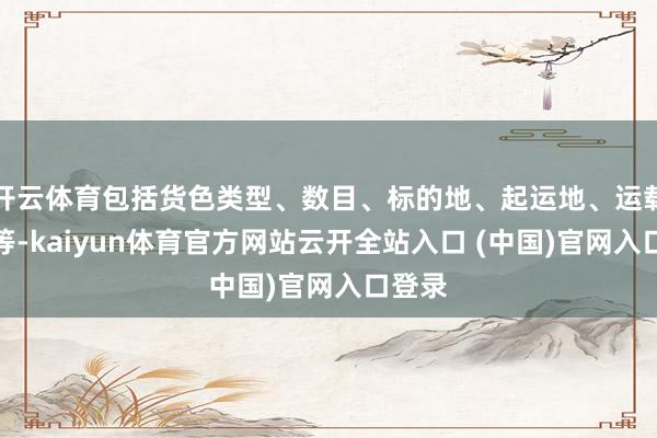 开云体育包括货色类型、数目、标的地、起运地、运载期间等-kaiyun体育官方网站云开全站入口 (中国)官网入口登录