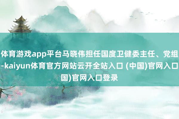 体育游戏app平台马晓伟担任国度卫健委主任、党组通告-kaiyun体育官方网站云开全站入口 (中国)官网入口登录