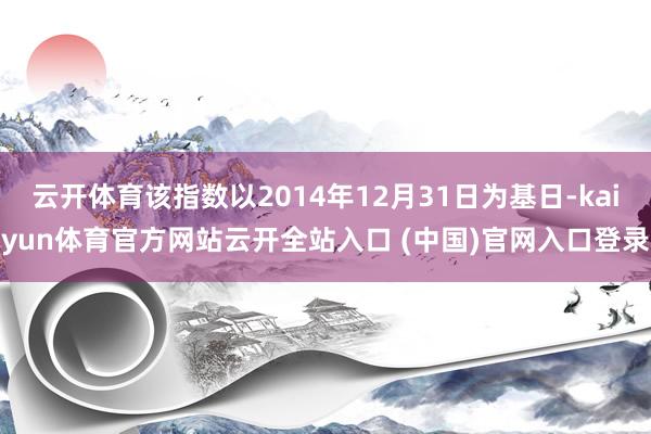 云开体育该指数以2014年12月31日为基日-kaiyun体育官方网站云开全站入口 (中国)官网入口登录