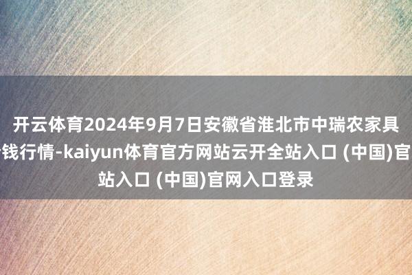 开云体育2024年9月7日安徽省淮北市中瑞农家具批发市集价钱行情-kaiyun体育官方网站云开全站入口 (中国)官网入口登录