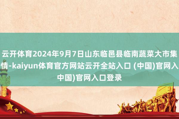 云开体育2024年9月7日山东临邑县临南蔬菜大市集价钱行情-kaiyun体育官方网站云开全站入口 (中国)官网入口登录